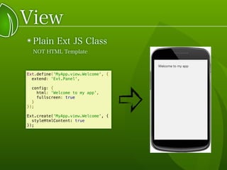 View
๏ Plain Ext JS Class
NOT HTML Template
Ext.define('MyApp.view.Welcome', {
extend: 'Ext.Panel',
config: {
html: 'Welcome to my app',
fullscreen: true
}
});
Ext.create('MyApp.view.Welcome', {
styleHtmlContent: true
});
 