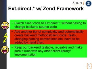 Ext.direct.* w/ Zend Framework

 ●   Switch client code to Ext.direct.* without having to
     change backend source code
 ●   Add another tier of complexity and automatically
     create backend methods/client code. Tests,
     changing naming conventions etc. have to be
     added by hand then.
 ●   Keep our backend testable, reusable and make
     sure it runs with any other client library/
     implementation
 