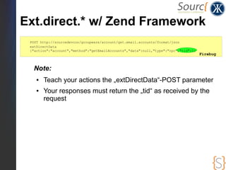 Ext.direct.* w/ Zend Framework
 POST http://sourcedevcon/groupware/account/get.email.accounts/format/json
 extDirectData
 {"action":"account","method":"getEmailAccounts","data":null,"type":"rpc","tid":1}
                                                                                     Firebug


  Note:
    ●   Teach your actions the „extDirectData“-POST parameter
    ●   Your responses must return the „tid“ as received by the
        request
 