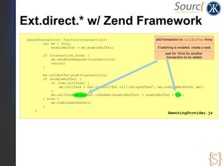 Ext.direct.* w/ Zend Framework
 queueTransaction: function(transaction){                        add transaction to callBuffer Array
         var me = this,
             enableBuffer = me.enableBuffer;                      if batching is enabled, create a task
                                                                       wait for 10ms for another
         if (transaction.form) {
                                                                        transaction to be added
             me.sendFormRequest(transaction);
             return;
         }

         me.callBuffer.push(transaction);
         if (enableBuffer) {
             if (!me.callTask) {
                  me.callTask = Ext.create('Ext.util.DelayedTask', me.combineAndSend, me);
             }
             me.callTask.delay(Ext.isNumber(enableBuffer) ? enableBuffer : 10);
         } else {
             me.combineAndSend();
         }
     }
                                                                         RemotingProvider.js
 