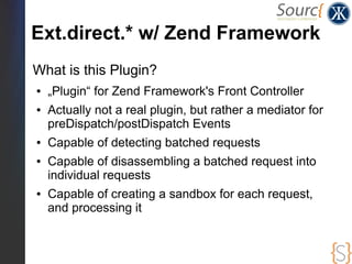 Ext.direct.* w/ Zend Framework
What is this Plugin?
●   „Plugin“ for Zend Framework's Front Controller
●   Actually not a real plugin, but rather a mediator for
    preDispatch/postDispatch Events
●   Capable of detecting batched requests
●   Capable of disassembling a batched request into
    individual requests
●   Capable of creating a sandbox for each request,
    and processing it
 