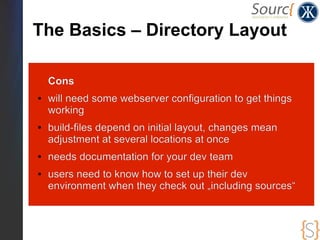 The Basics – Directory Layout

    Cons
●   will need some webserver configuration to get things
    working
●   build-files depend on initial layout, changes mean
    adjustment at several locations at once
●   needs documentation for your dev team
●   users need to know how to set up their dev
    environment when they check out „including sources“
 