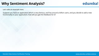 www.edureka.co/data-scienceEdureka’s Data Science Certification Training
Why Sentiment Analysis?
Let’s take an example here:
Suppose you have an application which is very famous, and has around a billion users, and you decide to add a new
functionality to your application, how will you get the feedback for it?
 