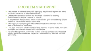 PROBLEM STATEMENT
 The problem in sentiment analysis is classifying the polarity of a given text at the
document, sentence, or feature/aspect level .
 Whether the expressed opinion in a document, a sentence or an entity
feature/aspect is positive, negative, or neutral .
 A major benefit of social media is that we can see the good and bad things people
say about the particular brand or personality.
 The bigger your company gets difficult it becomes to keep a handle on how
everyone feels about your brand.
 For large companies with thousands of daily mentions on social media, news sites
and blogs, it's extremely difficult to do this manually.
 To combat this problem, sentimental analysis software are necessary. These soft
wares can be used to evaluate the people's sentiment about particular brand or
personality.
 