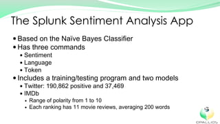 Based on the Naïve Bayes Classifier
Has three commands
Sentiment
Language
Token
Includes a training/testing program and two models
Twitter: 190,862 positive and 37,469
IMDb
Range of polarity from 1 to 10
Each ranking has 11 movie reviews, averaging 200 words
The Splunk Sentiment Analysis App
 