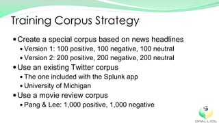 Create a special corpus based on news headlines
Version 1: 100 positive, 100 negative, 100 neutral
Version 2: 200 positive, 200 negative, 200 neutral
Use an existing Twitter corpus
The one included with the Splunk app
University of Michigan
Use a movie review corpus
Pang & Lee: 1,000 positive, 1,000 negative
Training Corpus Strategy
 