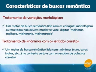 Tratamento de variações morfológicas:
 Um motor de busca semântico lida com as variações morfológicas
os resultados não devem mudar se você digitar "melhorar,
melhora, melhoraria, melhorarado”
Tratamento de sinônimos com os sentidos corretos:
 Um motor de busca semântico lida com sinônimos (cura, curar,
tratar, etc ..) no contexto certo e com os sentidos de palavras
corretas.
 