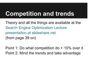 Competition and trends
Theory and all the things are available at the
Search Engine Optimization Lecture
presentaiton at slideshare.net
(from page 39 on)

Point 1: Do what competition do + 10% over it
Point 2: Mind the trends and take advantage
 