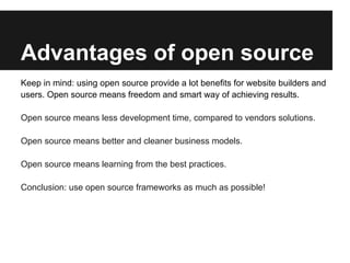 Advantages of open source
Keep in mind: using open source provide a lot benefits for website builders and
users. Open source means freedom and smart way of achieving results.

Open source means less development time, compared to vendors solutions.

Open source means better and cleaner business models.

Open source means learning from the best practices.

Conclusion: use open source frameworks as much as possible!
 
