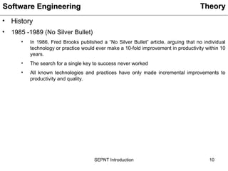 10
SEPNT Introduction
• History
• 1985 -1989 (No Silver Bullet)
• In 1986, Fred Brooks published a “No Silver Bullet” article, arguing that no individual
technology or practice would ever make a 10-fold improvement in productivity within 10
years.
• The search for a single key to success never worked
• All known technologies and practices have only made incremental improvements to
productivity and quality.
Theory
Theory
Software Engineering
Software Engineering
 