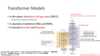 • In the paper Attention is all you need (2017).
• It abandons traditional CNNs and RNNs.
• It includes Encoder and Decoder.
12
https://arxiv.org/abs/1706.03762
由多層的編碼器／解碼器堆疊而成，每層包含 Multi-head Self-Attention、LayerNorm、前饋神經網
路（FFN）、殘差連接（Residual） 等模組，整體架構是可微分的，並透過 反向傳播
（Backpropagation） 進行訓練
Q: 來自於 Decoder 的輸入
K,V: 來自於 Encoder 的輸出 (4x768)
類似 BERT
GPT
GPT不靠時間步方式，
以 Tokens + PE 方式以 attention 機制來生成
ChatGPT屬於那種?
Transformer Models
RNN與GPT都採用自回歸方式生成
 