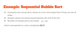 Example: Sequential Bubble Sort
● Compares two consecutive values at a time and swaps them if they are out of
order.
● Greater values are being moved towards the end of the list.
● Number of comparisons and swaps:
which corresponds to a time complexity O(n2
)
 