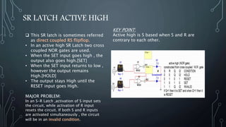 SR LATCH ACTIVE HIGH
 This SR latch is sometimes referred
as direct coupled RS flipflop.
• In an active high SR Latch two cross
coupled NOR gates are used.
• When the SET input goes high , the
output also goes high.[SET]
• When the SET input returns to low ,
however the output remains
High.[HOLD]
• The output stays High until the
RESET input goes High.
MAJOR PROBLEM:
In an S-R Latch ,activation of S input sets
the circuit, while activation of R input
resets the circuit. If both S and R inputs
are activated simultaneously , the circuit
will be in an invalid condition.
KEY POINT:
Active high is S based when S and R are
contrary to each other.
 