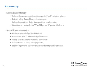 Summary
– Serena Release Manager
• Release Management controls and manages UAT and Production releases.
• Releases follow the established release process .

• Enforced separation of duties via role and user based security.
• Compliance accountability for Who, What and When for all releases.

– Serena Release Automation:
• Secure and controlled path to production
• Release code from “Gold Source” repository vault.
• Ability to roll back applications to a known state.
• Accelerate time to release for deployments.
• Improve deployment success with controlled and repeatable processes.

16

 