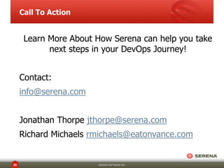 Call To Action

Learn More About How Serena can help you take
next steps in your DevOps Journey!
Contact:
info@serena.com
Jonathan Thorpe jthorpe@serena.com
Richard Michaels rmichaels@eatonvance.com

20

SERENA SOFTWARE INC.

 