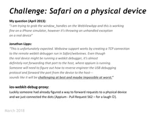March 2018
Challenge: Safari on a physical device
My question (April 2013):
“I am trying to grab the window_handles on the WebViewApp and this is working
fine on a iPhone simulator, however it's throwing an unhandled exception
on a real device”
ios-webkit-debug-proxy:
Luckily someone had already figured a way to forward requests to a physical device
and we just connected the dots (Appium - Pull Request 562 – for a laugh ).
Jonathan Lipps:
“This is unfortunately expected. Webview support works by creating a TCP connection
to the remote webkit debugger run in Safari/webviews. Even though
the real device might be running a webkit debugger, it's almost
definitely not forwarding that port to the host, where appium is running.
Someone will need to figure out how to reverse engineer the USB debugging
protocol and forward the port from the device to the host---
sounds like it will be challenging at best and maybe impossible at worst.”
 