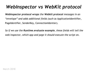 March 2018
WebInspector vs WebKit protocol
WebInspector protocol wraps the Webkit protocol messages in an
“envelope” and adds additional fields (such as ApplicationIdenitifier,
PageIdentifier, SenderKey, ConnectionIdentier).
So if we use the Runtime.evaluate example, these fields will tell the
web inspector, which app and page it should execute the script on.
 