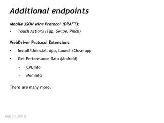 March 2018
Additional endpoints
Mobile JSON wire Protocol (DRAFT):
• Touch Actions (Tap, Swipe, Pinch)
WebDriver Protocol Extensions:
• Install/Uninstall App, Launch/Close app
• Get Performance Data (Android)
• CPUInfo
• MemInfo
There are many more.
 