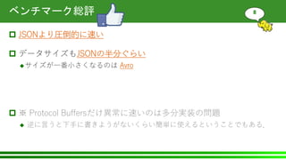 ベンチマーク総評
 JSONより圧倒的に速い
 データサイズもJSONの半分ぐらい
サイズが一番小さくなるのは Avro
 ※ Protocol Buffersだけ異常に速いのは多分実装の問題
 逆に言うと下手に書きようがないくらい簡単に使えるということでもある．
8
 