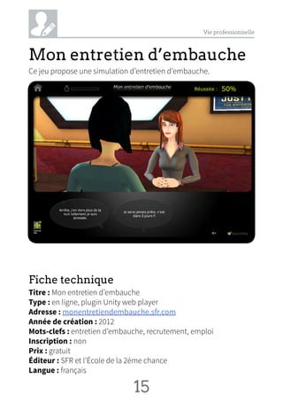 Vie professionnelle
Mon entretien d’embauche
Ce jeu propose une simulation d’entretien d’embauche.
Fiche technique
Titre : Mon entretien d’embauche
Type : en ligne, plugin Unity web player
Adresse : monentretiendembauche.sfr.com
Année de création : 2012
Mots-clefs : entretien d’embauche, recrutement, emploi
Inscription : non
Prix : gratuit
Éditeur : SFR et l’École de la 2ème chance
Langue : français
15 NN
 