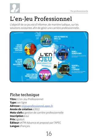 Vie professionnelle
L’en-Jeu Professionnel
L’objectif de ce jeu est d’informer, de manière ludique, sur les
solutions existantes afin de gérer une carrière professionnelle.
Fiche technique
Titre : L’en-Jeu Professionnel
Type : en ligne
Adresse : enjeuprofessionnel.apec.fr
Année de création : 2012
Mots-clefs : gestion de carrière professionnelle
Inscription : oui
Prix : gratuit
Éditeur : KTM Advance et proposé par l’APEC
Langue : français
16 NN
 