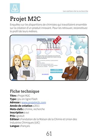 Les métiers de la recherche
Projet M2C
Enquêtez sur les disparitions de chimistes qui travaillaient ensemble
sur la création d’un produit innovant. Pour les retrouver, reconstituez
le profil de leurs métiers.
Fiche technique
Titre : Projet M2C
Type : jeu en ligne Flash
Adresse : www.projetm2c.com
Année de création : 2011
Mots-clefs : chimie, recherche
Inscription : oui
Prix : gratuit
Éditeur : Fondation de la Maison de la Chimie et Union des
Industries Chimiques (UIC)
Langue : français
61 NN
 