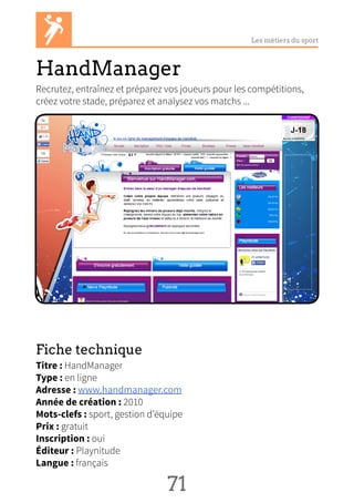 Les métiers du sport
HandManager
Recrutez, entraînez et préparez vos joueurs pour les compétitions,
créez votre stade, préparez et analysez vos matchs ...
Fiche technique
Titre : HandManager
Type : en ligne
Adresse : www.handmanager.com
Année de création : 2010
Mots-clefs : sport, gestion d’équipe
Prix : gratuit
Inscription : oui
Éditeur : Playnitude
Langue : français
71 NN
 