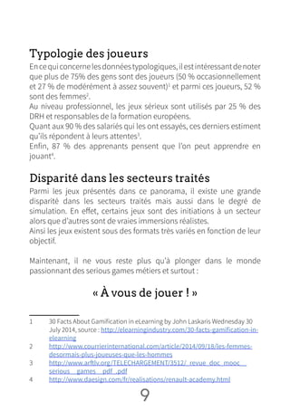 Typologie des joueurs
Encequiconcernelesdonnéestypologiques,ilestintéressantdenoter
que plus de 75% des gens sont des joueurs (50 % occasionnellement
et 27 % de modérément à assez souvent)1
et parmi ces joueurs, 52 %
sont des femmes2
.
Au niveau professionnel, les jeux sérieux sont utilisés par 25 % des
DRH et responsables de la formation européens.
Quant aux 90 % des salariés qui les ont essayés, ces derniers estiment
qu’ils répondent à leurs attentes3
.
Enfin, 87 % des apprenants pensent que l’on peut apprendre en
jouant4
.
Disparité dans les secteurs traités
Parmi les jeux présentés dans ce panorama, il existe une grande
disparité dans les secteurs traités mais aussi dans le degré de
simulation. En effet, certains jeux sont des initiations à un secteur
alors que d’autres sont de vraies immersions réalistes.
Ainsi les jeux existent sous des formats très variés en fonction de leur
objectif.
Maintenant, il ne vous reste plus qu’à plonger dans le monde
passionnant des serious games métiers et surtout :
« À vous de jouer ! »
1	 30 Facts About Gamification in eLearning by John Laskaris Wednesday 30
July 2014, source : http://elearningindustry.com/30-facts-gamification-in-
elearning
2	 http://www.courrierinternational.com/article/2014/09/18/les-femmes-
desormais-plus-joueuses-que-les-hommes
3	 http://www.arftlv.org/TELECHARGEMENT/3512/_revue_doc_mooc__
serious__games__pdf_.pdf
4	 http://www.daesign.com/fr/realisations/renault-academy.html
9 NN
 