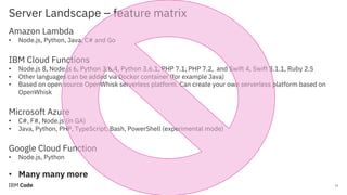 Server Landscape – feature matrix
15
Amazon Lambda
• Node.js, Python, Java, C# and Go
IBM Cloud Functions
• Node.js 8, Node.js 6, Python 3.6.4, Python 3.6.1, PHP 7.1, PHP 7.2, and Swift 4, Swift 3.1.1, Ruby 2.5
• Other languages can be added via Docker container (for example Java)
• Based on open source OpenWhisk serverless platform. Can create your own serverless platform based on
OpenWhisk
Microsoft Azure
• C#, F#, Node.js (in GA)
• Java, Python, PHP, TypeScript, Bash, PowerShell (experimental mode)
Google Cloud Function
• Node.js, Python
• Many many more
 