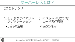 サーバーレスとは？
1. リッチクライアント
アプリケーション
• BaaSの活用
2. イベントドリブンな
コード実行環境
• FaaSの活用
http://martinfowler.com/articles/serverless.html
2つのトレンド
 