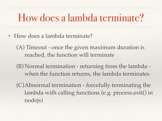 A simple lambda
$ cat hello.py
def lambda_handler(event, context):
print "hello srushit"
return 'Hello from srushit'
$ zip -r hello-world hello.py
$ aws lambda create-function --region us-east-1 --function-name
FirstPythonLambda --zip-ﬁle ﬁleb:///Users/gsamarthyam/hello-world.zip --
role arn:aws:iam::431635030606:role/LambdaExecuteRole --runtime
python2.7 --handler hello::lambda_handler
Notes:
(a) Once you upload the function from command-line, it takes time to see the
updated source code from the AWS console online.
(b) In Python, print statements and Logger functions in the logging module are
logged - you can check them in CloudWatch logs.
 