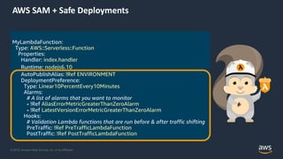 © 2019, Amazon Web Services, Inc. or its Affiliates.
MyLambdaFunction:
Type: AWS::Serverless::Function
Properties:
Handler: index.handler
Runtime: nodejs6.10
AutoPublishAlias: !Ref ENVIRONMENT
DeploymentPreference:
Type: Linear10PercentEvery10Minutes
Alarms:
# A list of alarms that you want to monitor
- !Ref AliasErrorMetricGreaterThanZeroAlarm
- !Ref LatestVersionErrorMetricGreaterThanZeroAlarm
Hooks:
# Validation Lambda functions that are run before & after traffic shifting
PreTraffic: !Ref PreTrafficLambdaFunction
PostTraffic: !Ref PostTrafficLambdaFunction
AWS SAM + Safe Deployments
 