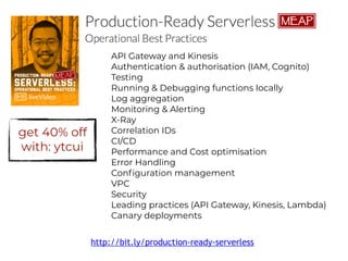 API Gateway and Kinesis
Authentication & authorisation (IAM, Cognito)
Testing
Running & Debugging functions locally
Log aggregation
Monitoring & Alerting
X-Ray
Correlation IDs
CI/CD
Performance and Cost optimisation
Error Handling
Configuration management
VPC
Security
Leading practices (API Gateway, Kinesis, Lambda)
Canary deployments
http://bit.ly/production-ready-serverless
get 40% off
with: ytcui
 