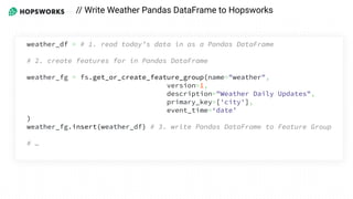 // Write Weather Pandas DataFrame to Hopsworks
weather_df = # 1. read today’s data in as a Pandas DataFrame
# 2. create features for in Pandas DataFrame
weather_fg = fs.get_or_create_feature_group(name="weather",
version=1,
description="Weather Daily Updates",
primary_key=['city'],
event_time=‘date’
)
weather_fg.insert(weather_df) # 3. write Pandas DataFrame to Feature Group
# …
 