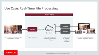 Copyright © 2018, Oracle and/or its affiliates. All rights reserved.
ORACLE CLOUD
Use Case: Real-Time File Processing
24
Storage
Database
Generate images of
different resolutions
and sizes
Trigger functions
Functions
High resolution product image
uploaded to storage
Storage
Images saved
in Storage,
metadata in
Database
Generated images displayed on
various pages and devices
 