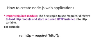 How to create node.js web applications
• Import required module: The first step is to use ?require? directive
to load http module and store returned HTTP instance into http
variable.
For example:
var http = require("http");
 