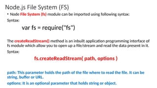 Node.js File System (FS)
• Node File System (fs) module can be imported using following syntax:
Syntax:
var fs = require("fs")
The createReadStream() method is an inbuilt application programming interface of
fs module which allow you to open up a file/stream and read the data present in it.
Syntax:
fs.createReadStream( path, options )
path: This parameter holds the path of the file where to read the file. It can be
string, buffer or URL.
options: It is an optional parameter that holds string or object.
 