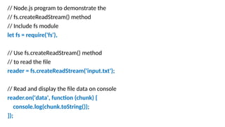 // Node.js program to demonstrate the
// fs.createReadStream() method
// Include fs module
let fs = require('fs'),
// Use fs.createReadStream() method
// to read the file
reader = fs.createReadStream('input.txt');
// Read and display the file data on console
reader.on('data', function (chunk) {
console.log(chunk.toString());
});
 