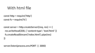 With html file
const http = require('http')
const fs = require('fs')
const server = http.createServer((req, res) => {
res.writeHead(200, { 'content-type': 'text/html' })
fs.createReadStream('index.html').pipe(res)
})
server.listen(process.env.PORT || 3000)
 