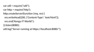 var util = require("util");
var http = require('http');
http.createServer(function (req, res) {
res.writeHead(200, {'Content-Type': 'text/html'});
res.end('Kongu IT World!');
}).listen(8080);
util.log("Server running at https://localhost:8080/");
 