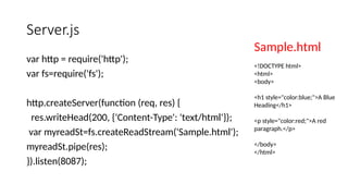 Server.js
var http = require('http');
var fs=require('fs');
http.createServer(function (req, res) {
res.writeHead(200, {'Content-Type': 'text/html'});
var myreadSt=fs.createReadStream('Sample.html');
myreadSt.pipe(res);
}).listen(8087);
Sample.html
<!DOCTYPE html>
<html>
<body>
<h1 style="color:blue;">A Blue
Heading</h1>
<p style="color:red;">A red
paragraph.</p>
</body>
</html>
 