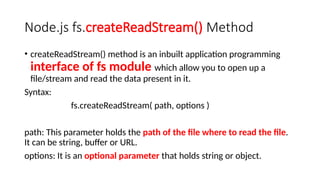 Node.js fs.createReadStream() Method
• createReadStream() method is an inbuilt application programming
interface of fs module which allow you to open up a
file/stream and read the data present in it.
Syntax:
fs.createReadStream( path, options )
path: This parameter holds the path of the file where to read the file.
It can be string, buffer or URL.
options: It is an optional parameter that holds string or object.
 