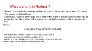 • The data is a transfer from server to client for a particular request in the form of a stream.
• The stream contains chunks.
• A chunk is a fragment of the data that is sent by the client to server all chunks concepts to
each other to make a buffer of the stream then the buffer is converted into meaningful
data
Syntax:
request.on('eventName',callback)
• Parameters: This function accepts the following two parameters:
• eventName: It is the name of the event that fired
• callback: It is the Callback function i.e Event handler of the particular event.
• Return type: The return type of this method is void.
What is chunk in Node.js ?
 