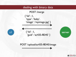 dealing with binary data 
POST /merge 
{ ‘lid’ : 1, 
‘type’ : ‘baby’, 
‘image’ : ‘myimage.jpg’ } 
{ ‘lid’ : 1, 
‘guid’ : ‘ac435-f8345’ } 
c1 server 
POST /upload/ac435-f8345/image 
 