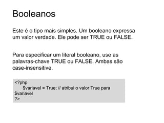 Booleanos
Este é o tipo mais simples. Um booleano expressa
um valor verdade. Ele pode ser TRUE ou FALSE.
Para especificar um literal booleano, use as
palavras-chave TRUE ou FALSE. Ambas são
case-insensitive.
<?php
$variavel = True; // atribui o valor True para $variavel
?>
 