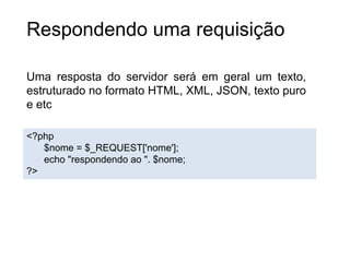 Respondendo uma requisição
Uma resposta do servidor será em geral um texto,
estruturado no formato HTML, XML, JSON, texto puro
e etc
<?php
$nome = $_REQUEST['nome'];
echo "respondendo ao ". $nome;
?>
 