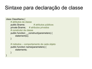 class ClassName {
# atributos da classe
public $name; # atributos públicos
private $name; # atributos privados
# construtor da classe
public function __construct(parameters) {
statement(s);
}
# métodos – comportamento de cada objeto
public function name(parameters) {
statements;
}
}
Sintaxe para declaração de classe
 