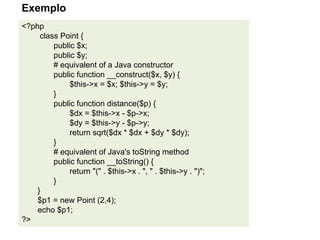 <?php
class Point {
public $x;
public $y;
# equivalent of a Java constructor
public function __construct($x, $y) {
$this->x = $x; $this->y = $y;
}
public function distance($p) {
$dx = $this->x - $p->x;
$dy = $this->y - $p->y;
return sqrt($dx * $dx + $dy * $dy);
}
# equivalent of Java's toString method
public function __toString() {
return "(" . $this->x . ", " . $this->y . ")";
}
}
$p1 = new Point (2,4);
echo $p1;
?>
Exemplo
 