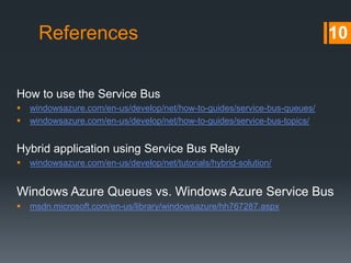 References

10

How to use the Service Bus



windowsazure.com/en-us/develop/net/how-to-guides/service-bus-queues/
windowsazure.com/en-us/develop/net/how-to-guides/service-bus-topics/

Hybrid application using Service Bus Relay


windowsazure.com/en-us/develop/net/tutorials/hybrid-solution/

Windows Azure Queues vs. Windows Azure Service Bus


msdn.microsoft.com/en-us/library/windowsazure/hh767287.aspx

 