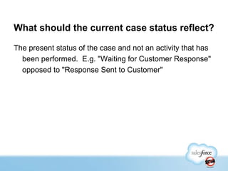 What should the current case status reflect?
The present status of the case and not an activity that has
been performed. E.g. "Waiting for Customer Response"
opposed to "Response Sent to Customer"

 